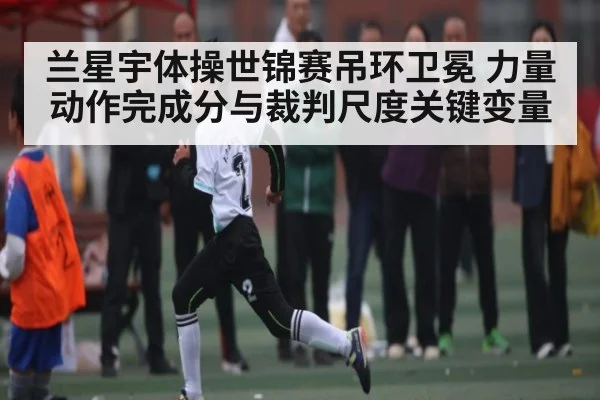 兰星宇体操世锦赛吊环卫冕 力量动作完成分与裁判尺度关键变量