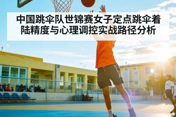 中国跳伞队世锦赛女子定点跳伞着陆精度与心理调控实战路径分析